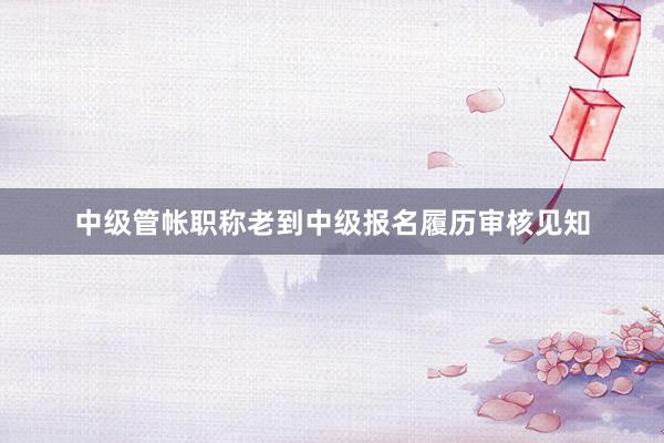 中级管帐职称老到中级报名履历审核见知