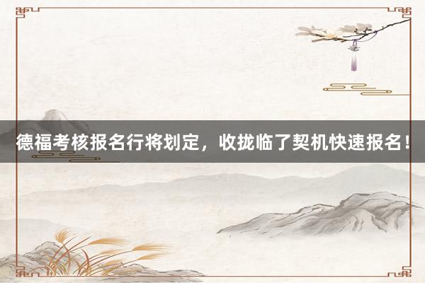 德福考核报名行将划定，收拢临了契机快速报名！