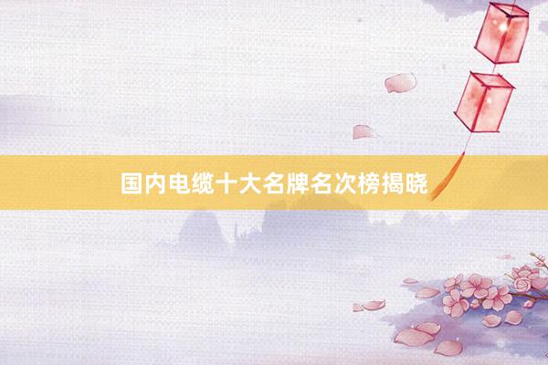 国内电缆十大名牌名次榜揭晓