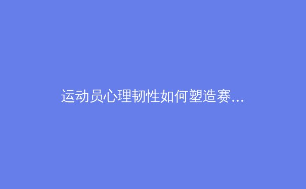 运动员心理韧性如何塑造赛场传奇：从神经科学到实战策略