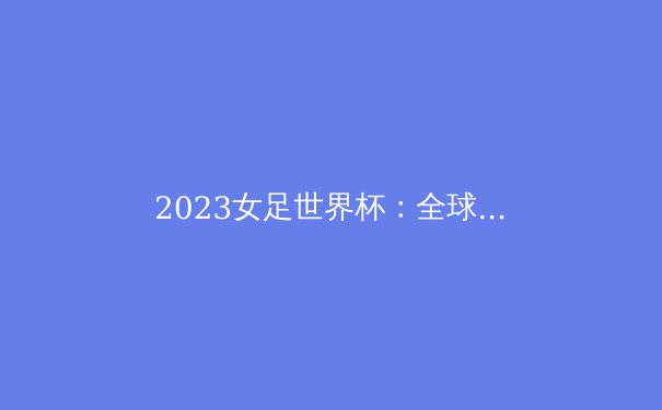 2023女足世界杯：全球女子足球的崛起与挑战 - 3