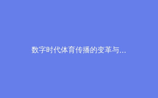 数字时代体育传播的变革与挑战：从传统媒体到社交生态的深度融合 - 4