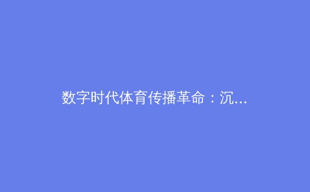 数字时代体育传播革命：沉浸式技术与球迷参与感的再定义 - 4