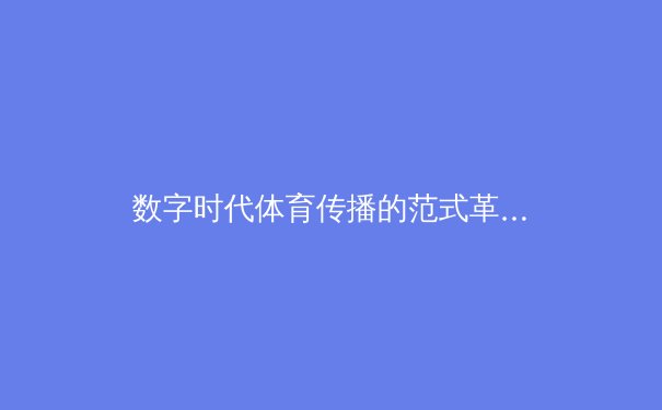 数字时代体育传播的范式革命：从传统媒体到沉浸式交互的演进路径 - 2