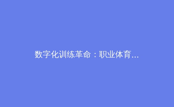 数字化训练革命：职业体育如何通过AI与大数据重塑竞技极限
