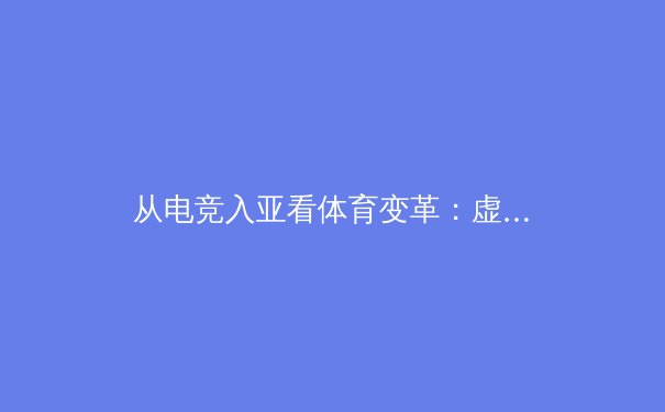 从电竞入亚看体育变革：虚拟与现实的交融与未来