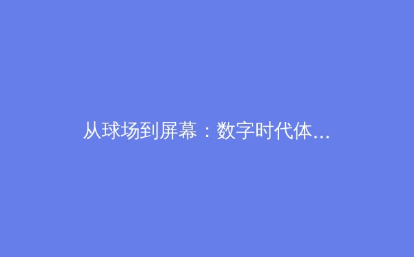 从球场到屏幕：数字时代体育传播的范式革命与商业博弈 - 2