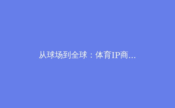 从球场到全球：体育IP商业化浪潮下的机遇与隐忧