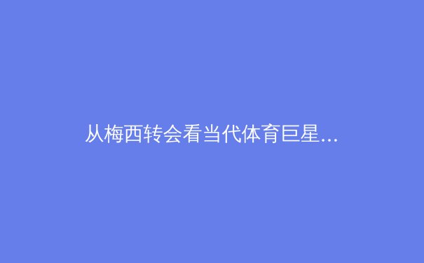 从梅西转会看当代体育巨星商业价值与竞技生涯的深度博弈